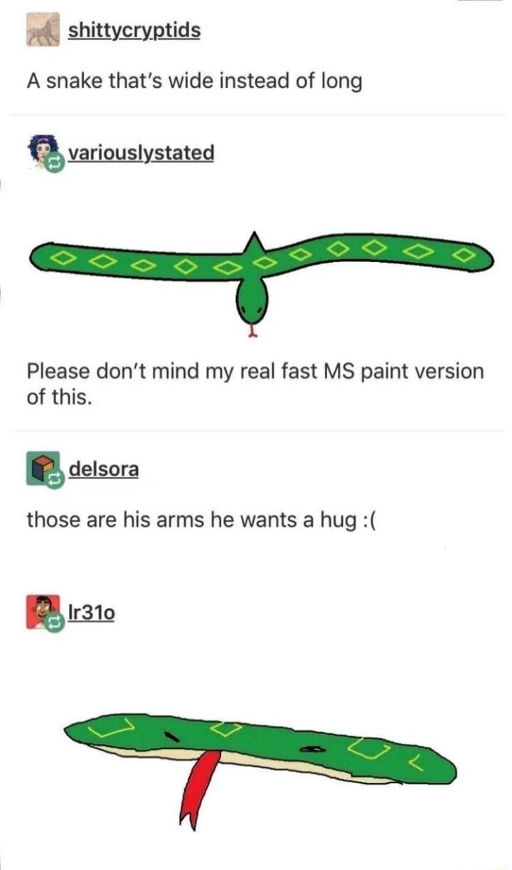 Bl shittyeryoti A snake thats wide instead of long variouslystated Please dont mind my real fast MS paint version of this detsora those are his arms he wants a hug B 310