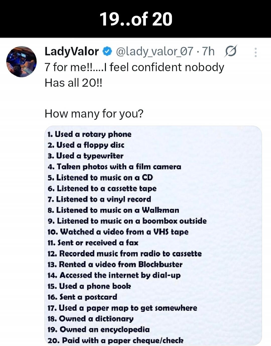 7 for me!!... I feel confident nobody Has all 20!!\n\nHow many for you?\n1. Used a rotary phone\n2. Used a floppy disc\n3. Used a typewriter\n4. Taken photos with a film camera\n5. Listened to music on a CD\n6. Listened to a cassette tape\n7. Listened to a vinyl record\n8. Listened to music on a Walkman\n9. Listened to music on a boombox outside\n1