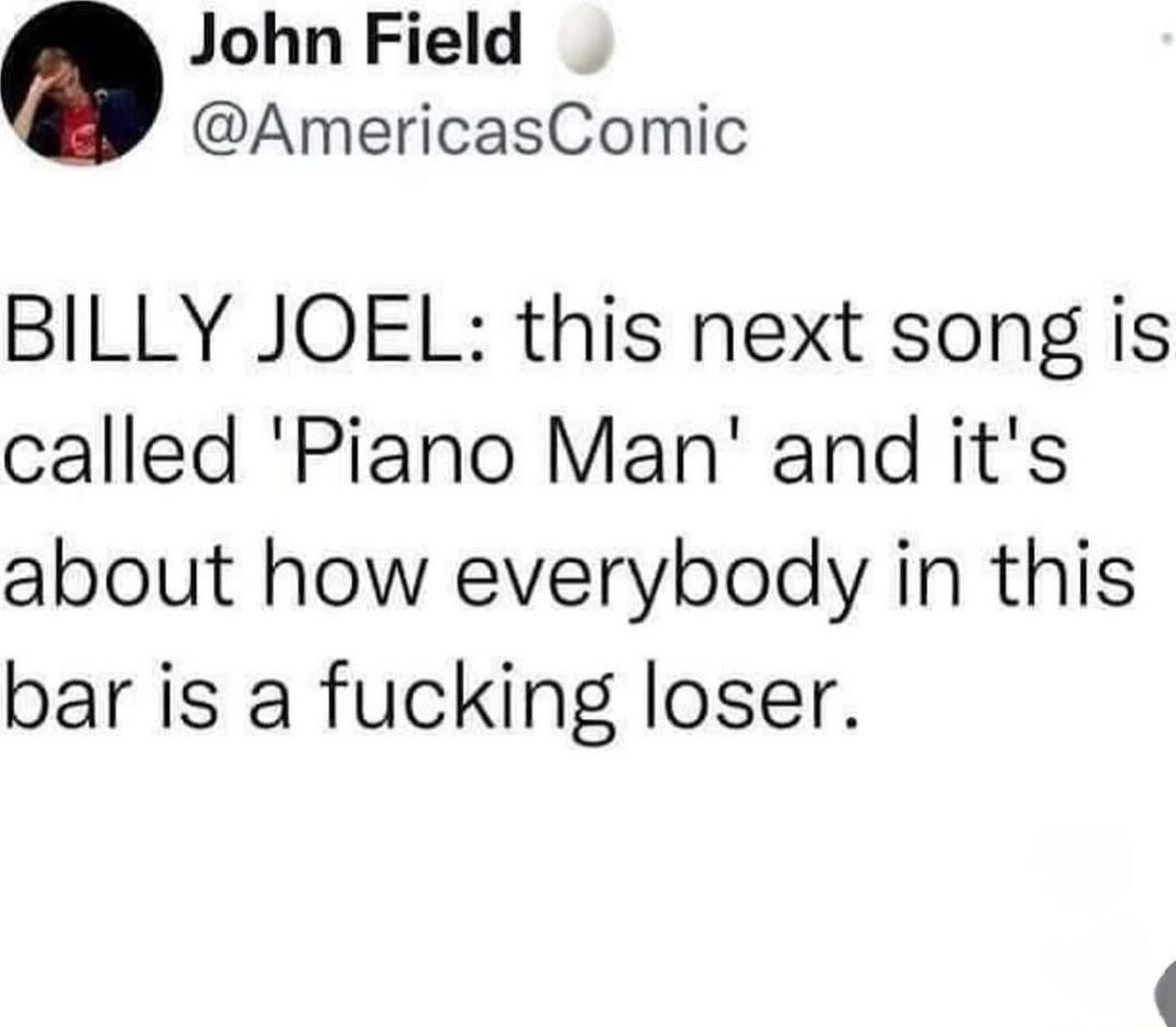 John Field AmericasComic BILLY JOEL this next song is called Piano Man and its about how everybody in this bar is a fucking loser