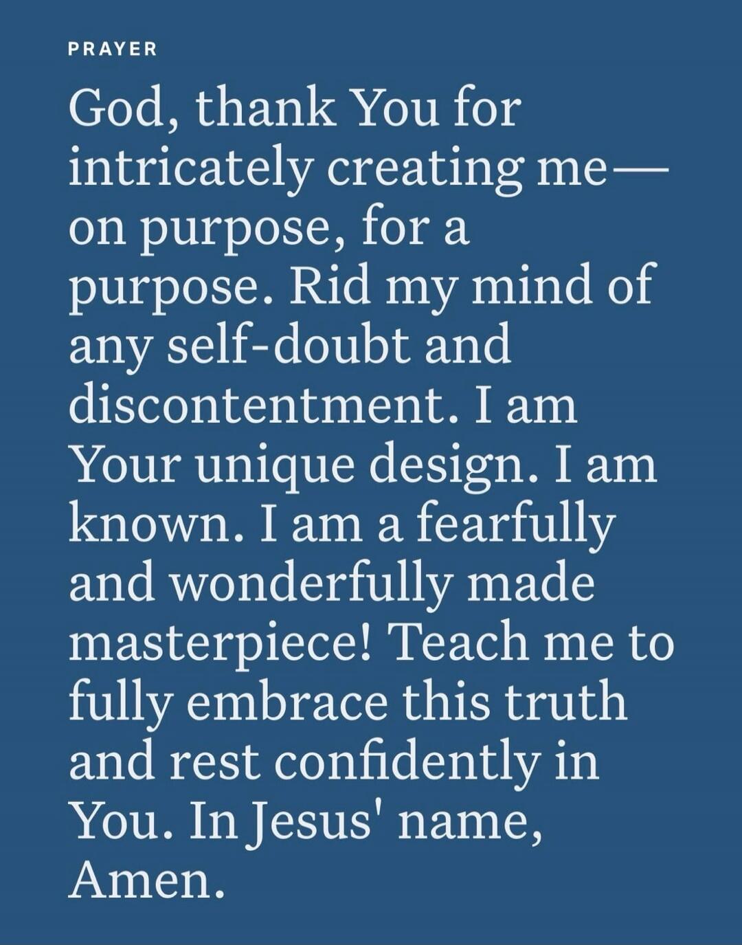 PRAYER
God, thank You for intricately creating me—
on purpose, for a purpose. Rid my mind of
any self-doubt and discontentment. I am
Your unique design. I am known. I am a fearfully
and wonderfully made
masterpiece! Teach me to
fully embrace this truth
and rest confidently in
You. In Jesus' name,
Amen.