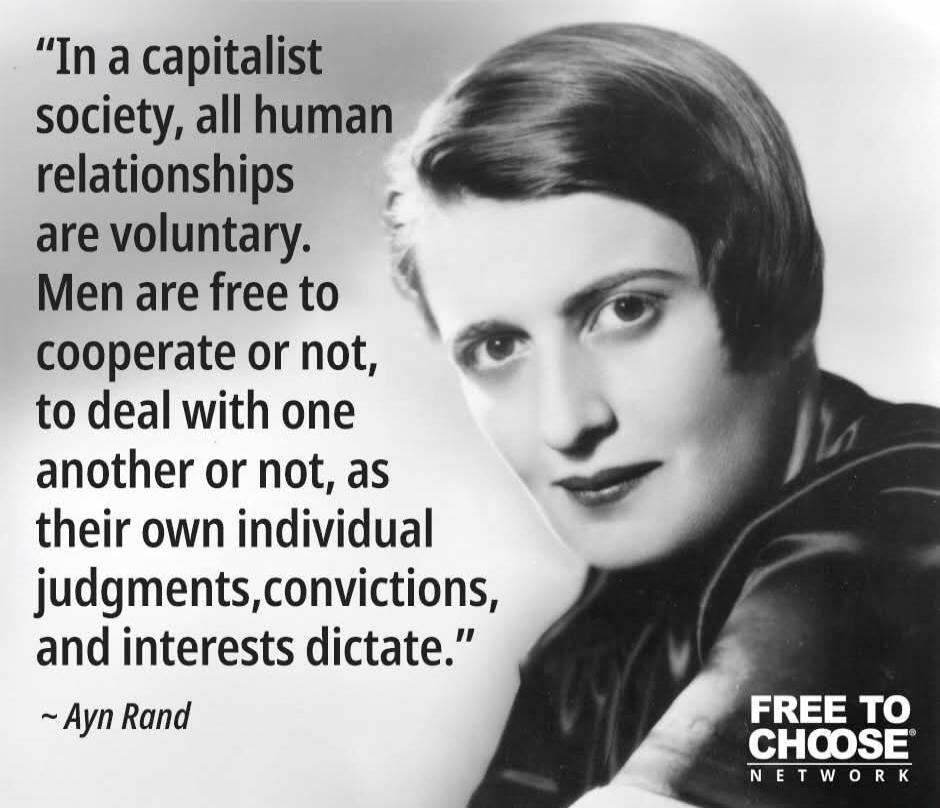 In a capitalist society, all human relationships are voluntary. Men are free to cooperate or not, to deal with one another or not, as their own individual judgments, convictions, and interests dictate. ~ Ayn Rand FREE TO CHOOSE NETWORK