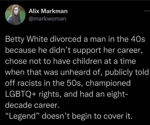Alix Markman L ERLED Betty White divorced a man in the 40s because he didnt support her career chose not to have children at a time when that was unheard of publicly told off racists in the 50s championed LGBTQ rights and had an eight decade career Legend doesnt begin to cover it