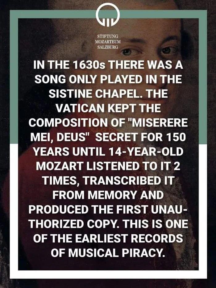 STIFTUNG MOZARTEUM SALZBURG IN THE 1630s THERE WAS A SONG ONLY PLAYED IN THE SISTINE CHAPEL THE VATICAN KEPT THE COMPOSITION OF MISERERE MEI DEUS SECRET FOR 150 YEARS UNTIL 14 YEAR OLD MOZART LISTENED TO IT 2 TIMES TRANSCRIBED IT FROM MEMORY AND PRODUCED THE FIRST UNAU THORIZED COPY THIS IS ONE OF THE EARLIEST RECORDS OF MUSICAL PIRACY