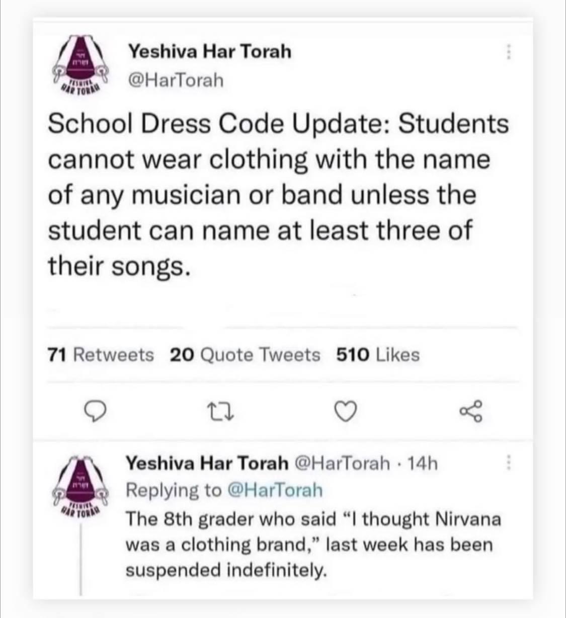 Yeshiva Har Torah ol HarTorah School Dress Code Update Students cannot wear clothing with the name of any musician or band unless the student can name at least three of their songs 71 Retweets 20 Quote Tweets 510 Likes 0 Q 3 Yeshiva Har Torah HarTorah 14h Replying to HarTorah The 8th grader who said thought Nirvana was a clothing brand last week has been suspended indefinitely
