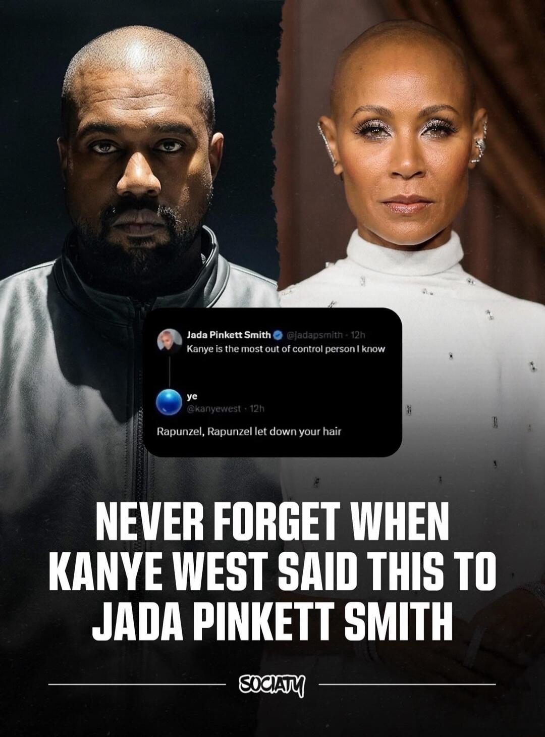 Jada Pinkett Smith @jadapsmith - 12h Kanye is the most out of control person I know ye @kanyewest - 12h Rapunzel, Rapunzel let down your hair NEVER FORGET WHEN KANYE WEST SAID THIS TO JADA PINKETT SMITH SOCIATY
