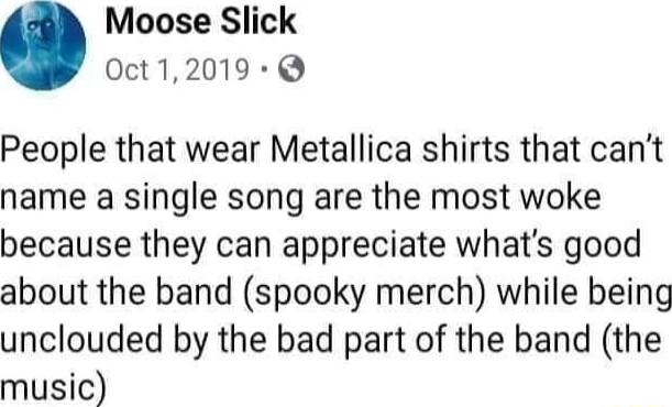 Moose Slick 0ct12019 Q People that wear Metallica shirts that cant name a single song are the most woke because they can appreciate whats good about the band spooky merch while being unclouded by the bad part of the band the music