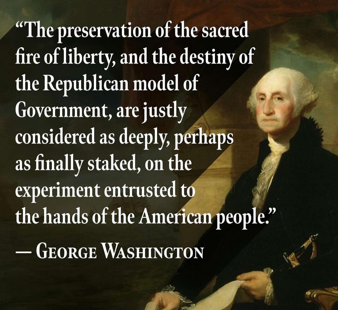 The preservation of the sacred fire of liberty, and the destiny of the Republican model of Government, are justly considered as deeply, perhaps as finally staked, on the experiment entrusted to the hands of the American people. — George Washington