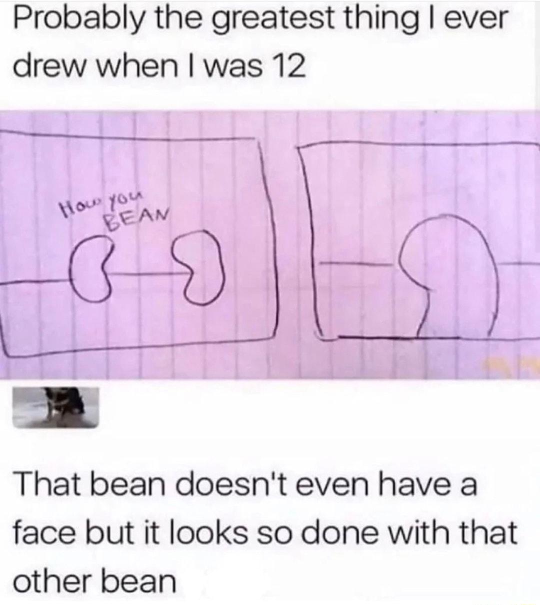 Probably the greatest thing ever drew when was 12 That bean doesnt even have a face but it looks so done with that other bean