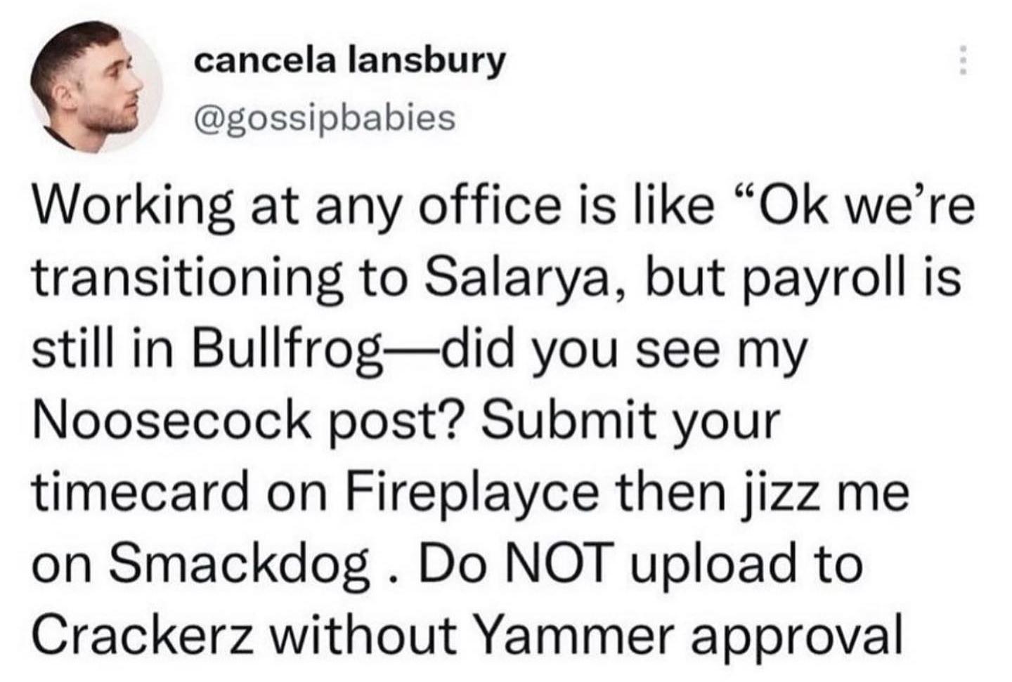 cancelalansbury gossipbabies Working at any office is like Ok were transitioning to Salarya but payroll is still in Bullfrogdid you see my Noosecock post Submit your timecard on Fireplayce then jizz me on Smackdog Do NOT upload to Crackerz without Yammer approval