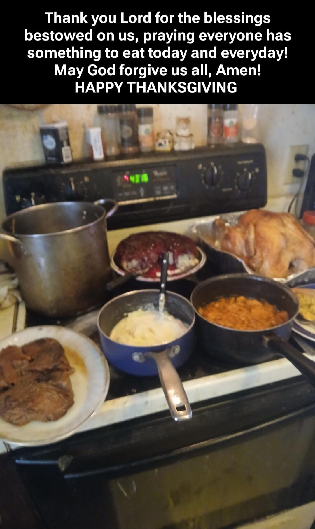 Thank you Lord for the blessings bestowed on us, praying everyone has something to eat today and everyday! May God forgive us all, Amen! HAPPY THANKSGIVING