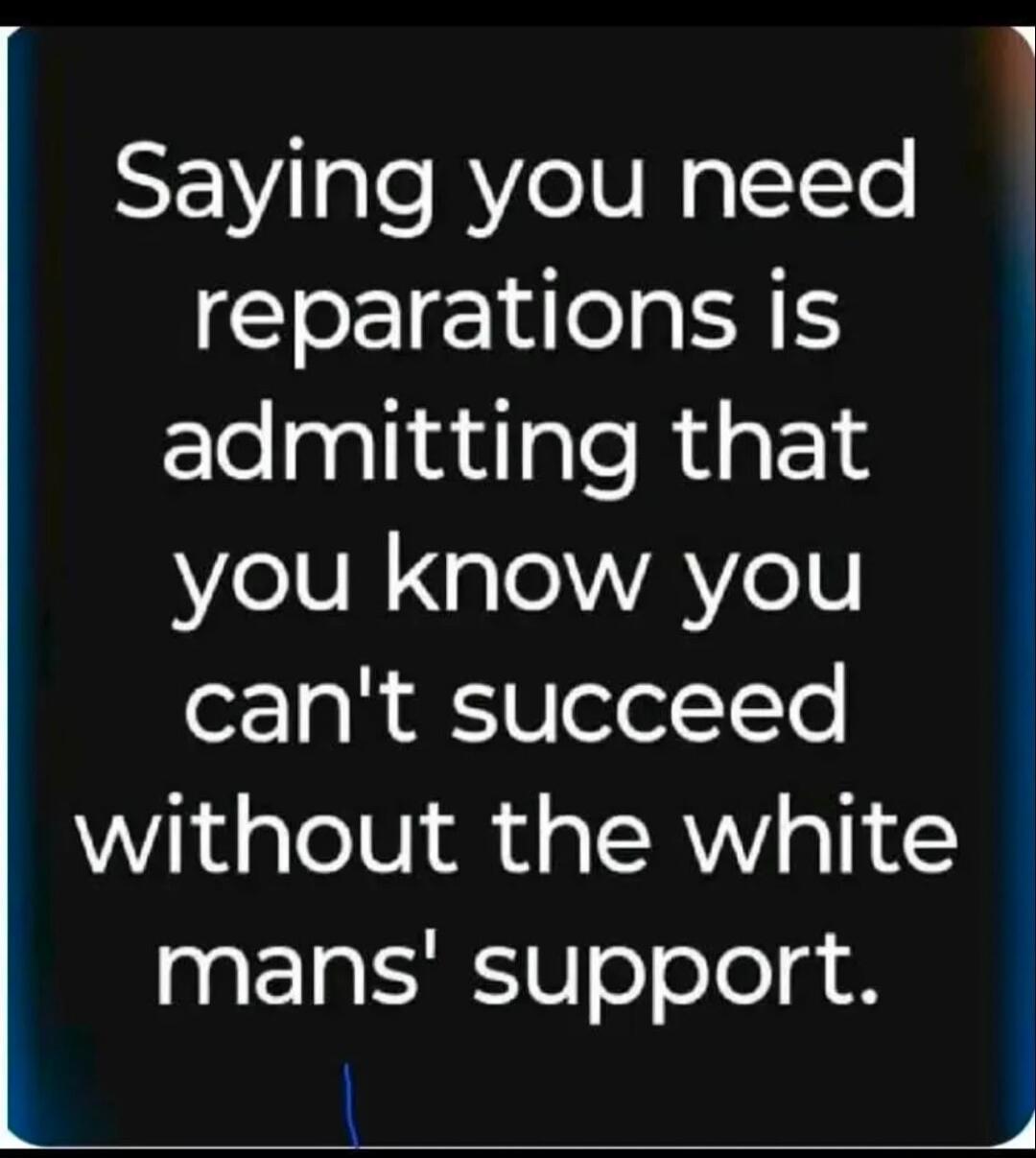 Saying you need reparations is admitting that you know you can't succeed without the white mans' support.