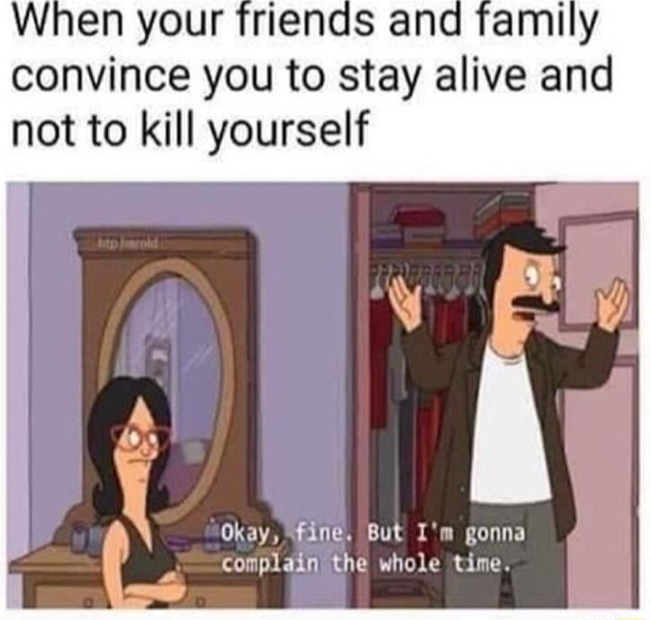 When your friends and family convince you to stay alive and not to kill yourself v B o0 i Okay 408 But Im gonna conplaifiithe whole time