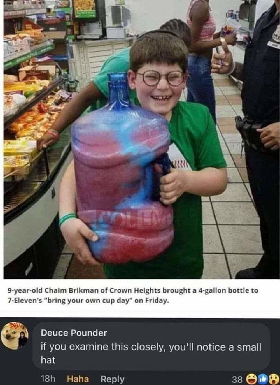 Chaim Brikn brought a 4 gallon bottle to bring your Deuce Pounder if you examine this closely youll notice a small hat 18h Haha Reply Kl 1