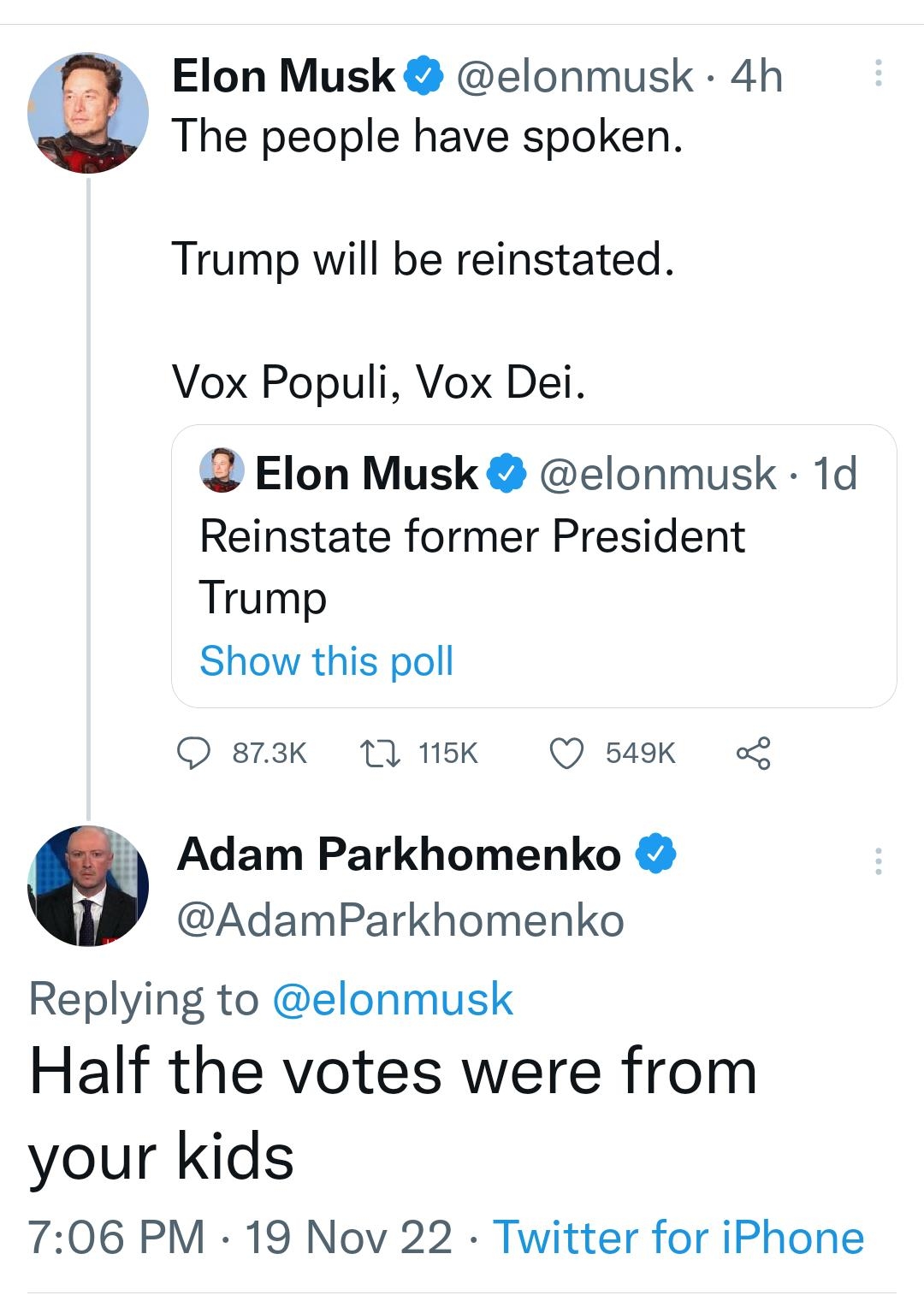 The people have spoken Elon Musk elonmusk 4h Trump will be reinstated Vox Populi Vox Dei Elon Musk elonmusk 1d Reinstate former President Trump Show this poll 873k 1Q 115K Q 549K 0 Adam Parkhomenko AdamParkhomenko Replying to elonmusk Half the votes were from your kids 706 PM 19 Nov 22 Twitter for iPhone 219 Retweets 17 Quote Tweets 8210 Likes Q T L 4 3