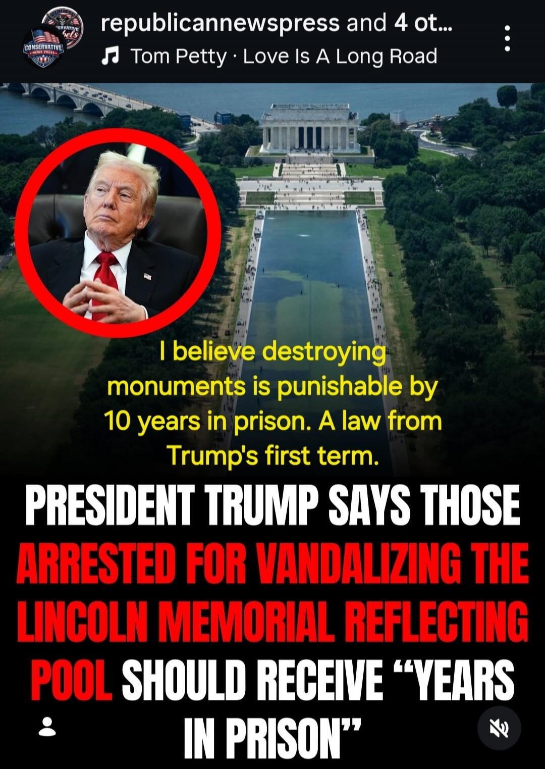 republicannewspress and 4 ot... Tom Petty Love Is A Long Road. I believe destroying monuments is punishable by 10 years in prison. A law from Trump's first term. PRESIDENT TRUMP SAYS THOSE ARRESTED FOR VANDALIZING THE LINCOLN MEMORIAL REFLECTING POOL SHOULD RECEIVE “YEARS IN PRISON”