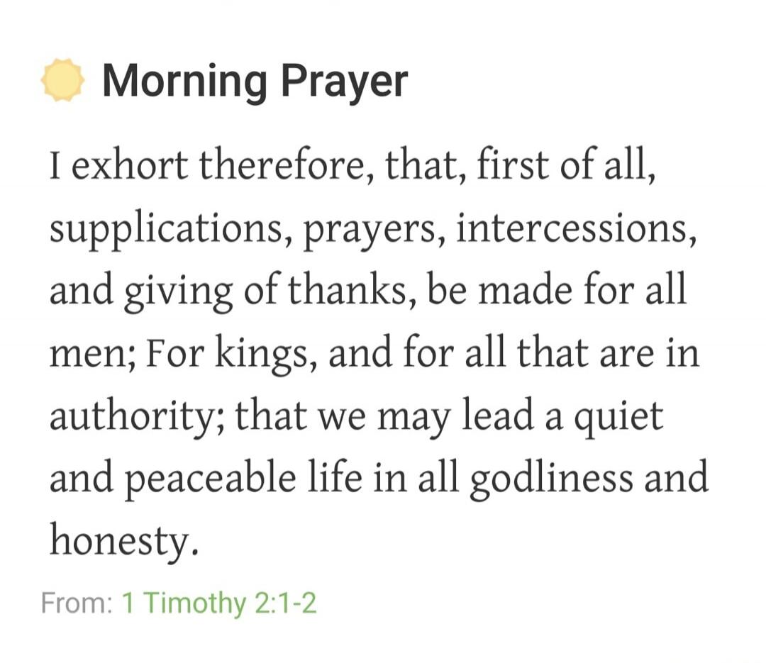 Morning Prayer I exhort therefore, that, first of all, supplications, prayers, intercessions, and giving of thanks, be made for all men; For kings, and for all that are in authority; that we may lead a quiet and peaceable life in all godliness and honesty. From: 1 Timothy 2:1-2
