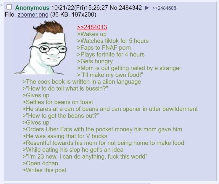 Anonymous 102122Fri152627 No2484342 b 2434608 File zoomerong 36 KE 197200 22484013 SWakes up Waiches fiiok for hours Faps 0 FNAF pom Plays fornite for 4 hours Gets hungry Mom s out getiing raied by 2 siranger l make my own food The cook book is writien in a alien language How o do tellwhat is bussin Gives up Settles for beans on toast He stares at a can of beans and can opener in ulter bewildermen