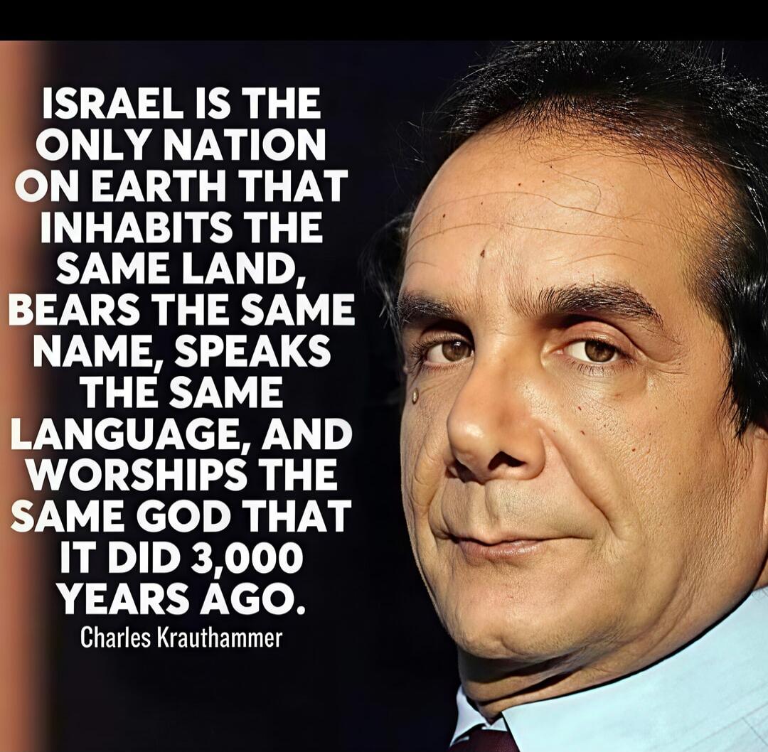 ISRAEL IS THE ONLY NATION ON EARTH THAT INHABITS THE SAME LAND, BEARS THE SAME NAME, SPEAKS THE SAME LANGUAGE, AND WORSHIPS THE SAME GOD THAT IT DID 3,000 YEARS AGO. Charles Krauthammer