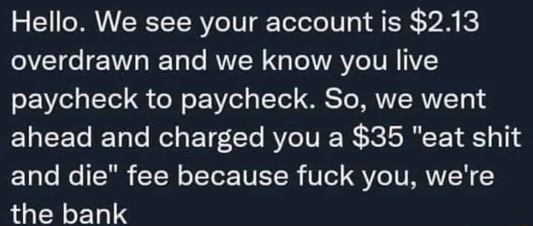 Hello We see your account is 213 overdrawn and we know you live paycheck to paycheck So we went ahead and charged you a 35 eat shit and die fee because fuck you were the bank