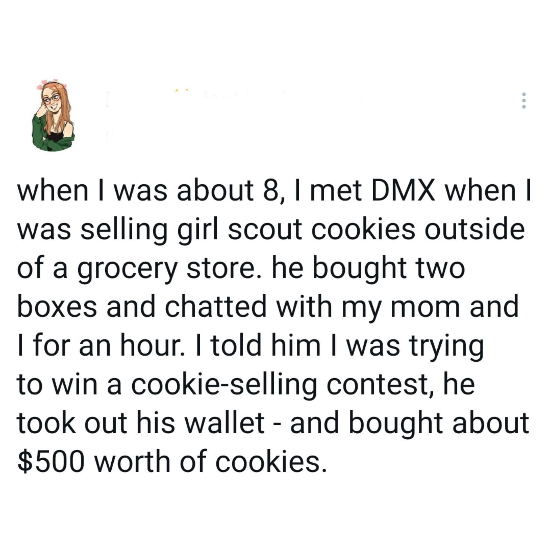 when was about 8 met DMX when was selling girl scout cookies outside of a grocery store he bought two boxes and chatted with my mom and for an hour told him was trying to win a cookie selling contest he took out his wallet and bought about 500 worth of cookies