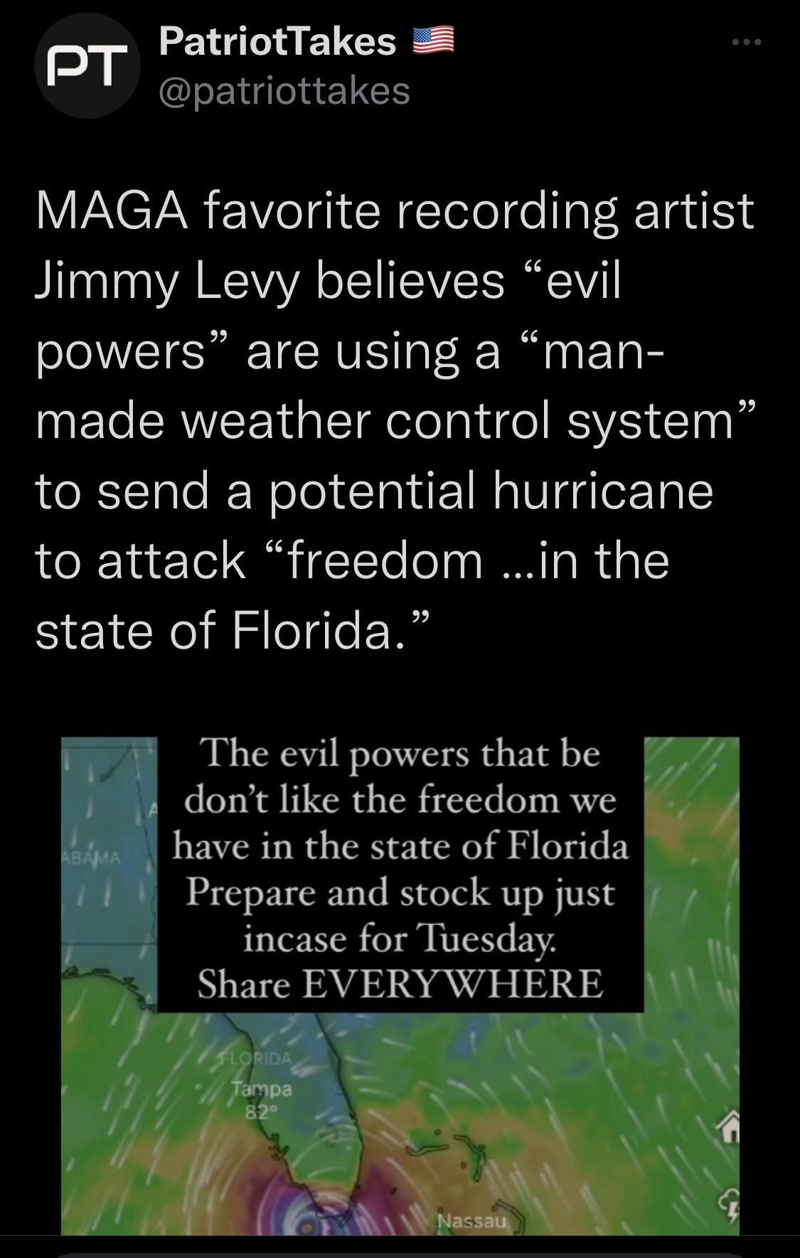 PT PatriotTakes RN ETEE ACTAR Vel R ETelolge IgT R TailSN Jimmy Levy believes evil powers are using a man made weather control system to send a potential hurricane to attack freedom in the state of Florida 3 The evil powers that be dont like the freedom we have in the state of Florida Prepare and stock up just incase for Tuesday Share EVERY WHERE