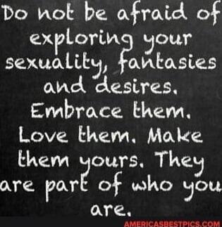 Do not be afraid of exploring your sexuality, fantasies and desires. Embrace them. Love them. Make them yours. They are part of who you are.