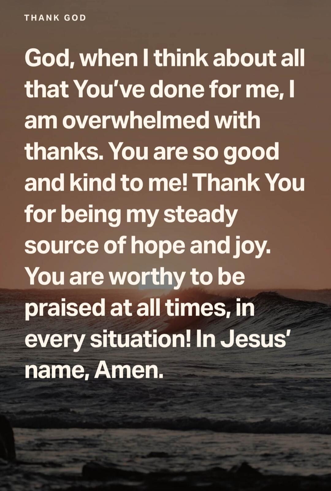 THANK GOD
God, when I think about all that You've done for me, I am overwhelmed with thanks. You are so good and kind to me! Thank You for being my steady source of hope and joy. You are worthy to be praised at all times, in every situation! In Jesus' name, Amen.