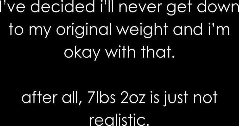 I've decided I'll never get down to my original weight and I'm okay with that. after all, 7lbs 2oz is just not realistic.