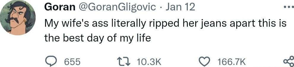 Goran GoranGligovic Jan 12 My wifes ass literally ripped her jeans apart this is the best day of my life QO 655 13 103K Q 1667K o