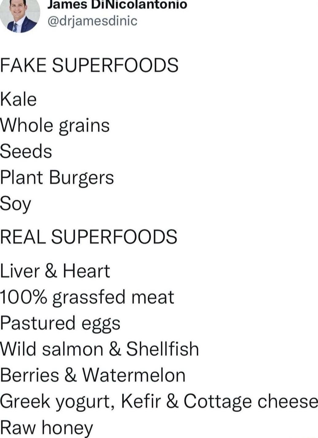 James DiNicolantonio y 4 drjamesdinic FAKE SUPERFOODS Kale Whole grains Seeds Plant Burgers Soy REAL SUPERFOODS Liver Heart 100 grassfed meat Pastured eggs Wild salmon Shellfish Berries Watermelon Greek yogurt Kefir Cottage cheese Raw honey