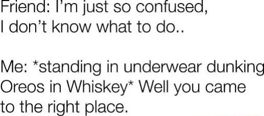 rriend Im just so confuseaq dont know what to do Me standing in underwear dunking Oreos in Whiskey Well you came to the right place