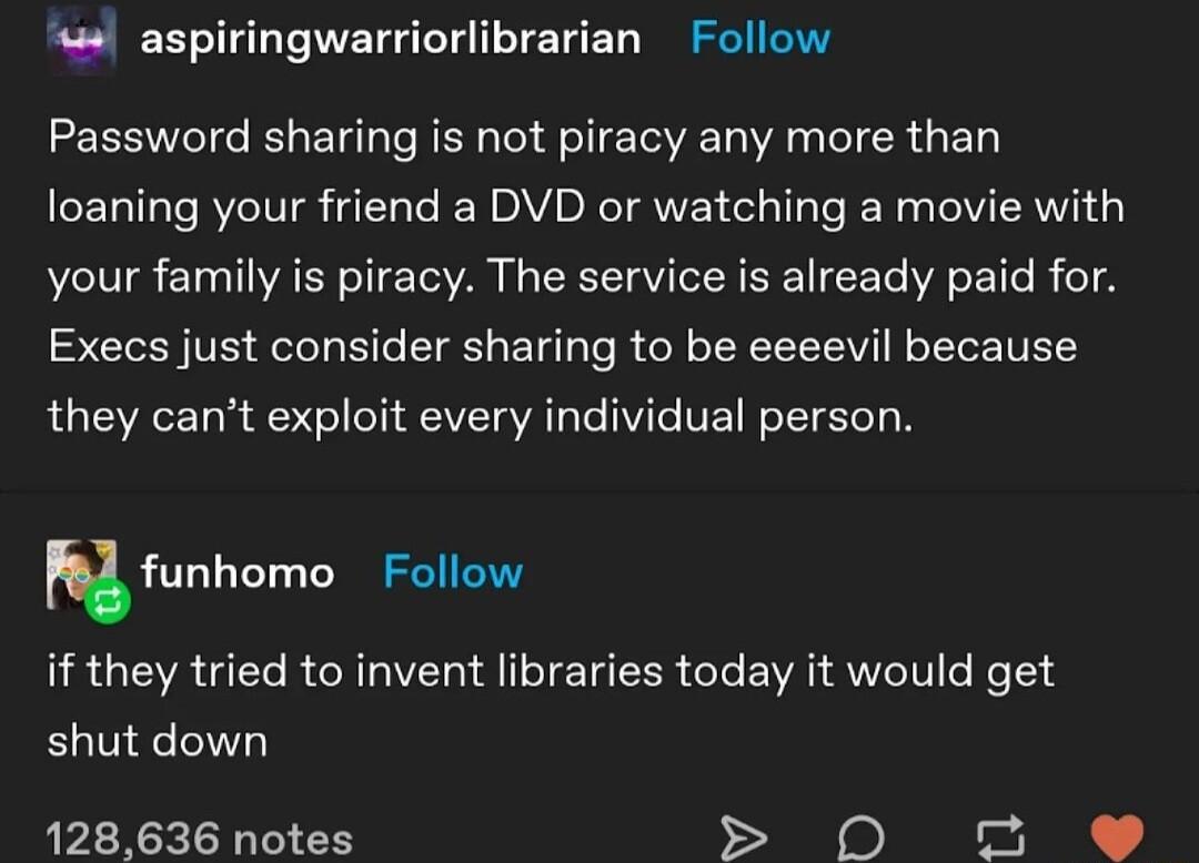 s aspiringwarriorlibrarian Follow Password sharing is not piracy any more than loaning your friend a DVD or watching a movie with your family is piracy The service is already paid for Execs just consider sharing to be eeeevil because they cant exploit every individual person funhomu DR GERUEL RN ITEUEER CLEWVAI ST Re18 shut down 128636 notes e B