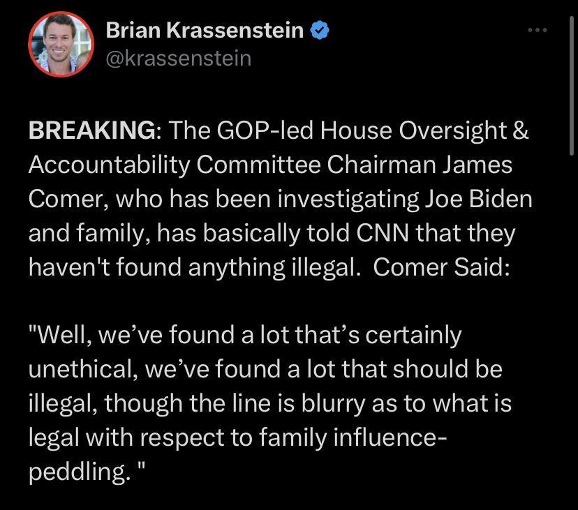 Brian Krassenstein akrassenstein BREAKING The GOP led House Oversight Accountability Committee Chairman James Comer who has been investigating Joe Biden and family has basically told CNN that they havent found anything illegal Comer Said Well weve found a lot thats certainly unethical weve found a lot that should be illegal though the line is blurry as to whatis legal with respect to family influe