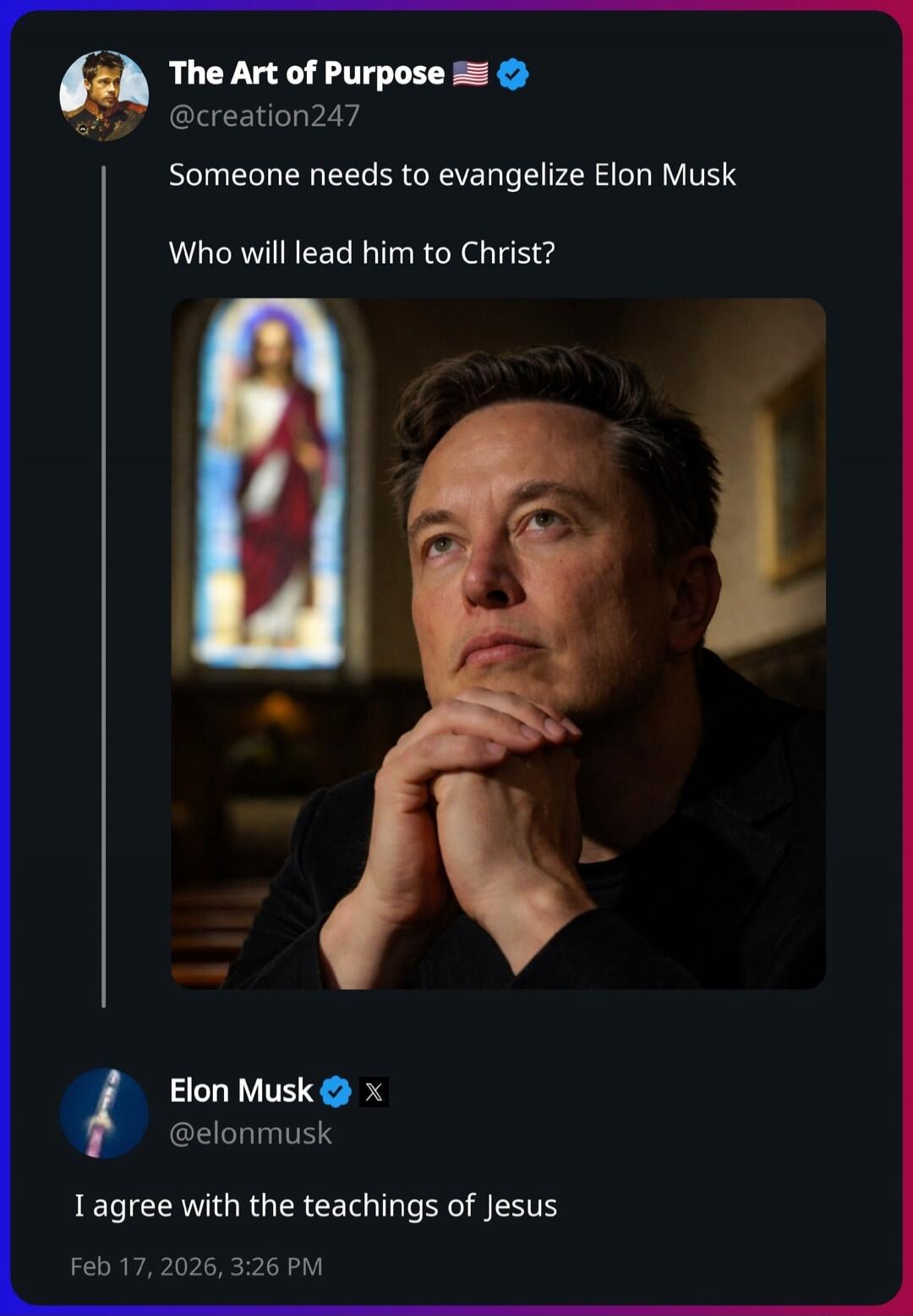 The Art of Purpose @creation247: Someone needs to evangelize Elon Musk. Who will lead him to Christ? [image of Elon Musk praying] Elon Musk @elonmusk: I agree with the teachings of Jesus. Feb 17, 2026, 3:26 PM