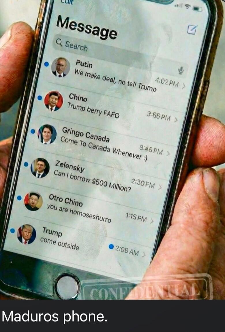 Message
Search
Putin  We make deal, no tell Trump  
Chino  Trump berry FAFO  
Gringo Canada  Come To Canada Whenever :)  
Zelensky  Can I borrow $500 Million?  
Otro Chino  you are homOSHURRO  
Trump  come outside  
Maduros phone.