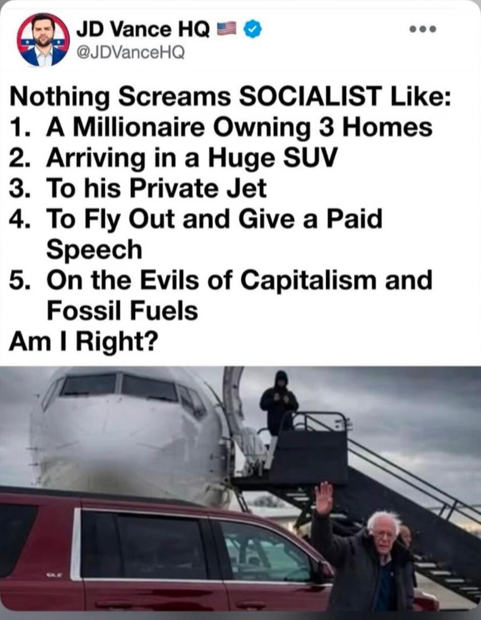 JD Vance HQ @JDVanceHQ Nothing Screams SOCIALIST Like: 1. A Millionaire Owning 3 Homes 2. Arriving in a Huge SUV 3. To his Private Jet 4. To Fly Out and Give a Paid Speech 5. On the Evils of Capitalism and Fossil Fuels Am I Right?