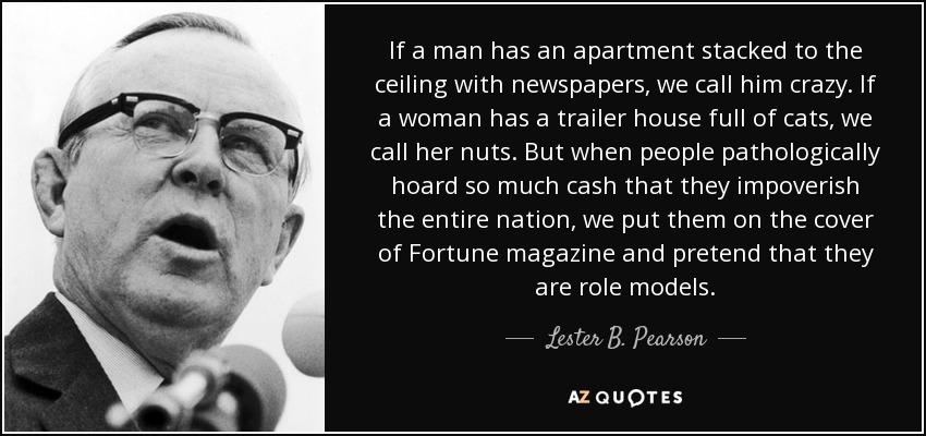 If a man has an apartment stacked to the celling with newspapers we call him crazy If awoman has a trailer house full of cats we call her nuts But when people pathologically hoard so much cash that they impoverish the entire nation we put them on the cover of Fortune magazine and pretend that they are role models Juter B Passsn aouores