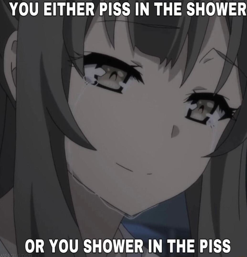 YOU EITHER PISS IN THE SHOWER OR YOU SHOWER IN THE PISS