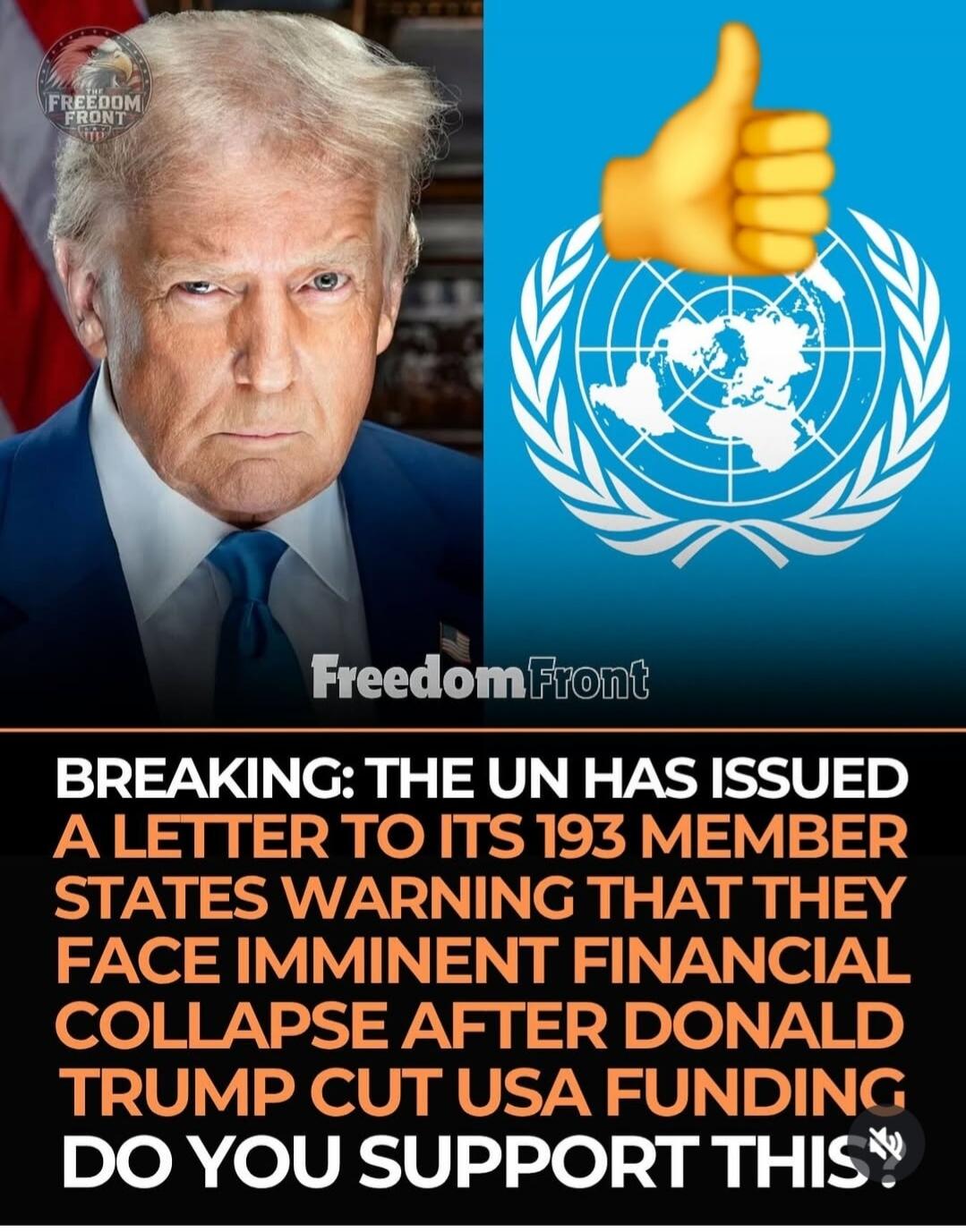 FREEDOM FRONT BREAKING: THE UN HAS ISSUED A LETTER TO ITS 193 MEMBER STATES WARNING THAT THEY FACE IMMINENT FINANCIAL COLLAPSE AFTER DONALD TRUMP CUT USA FUNDING DO YOU SUPPORT THIS?