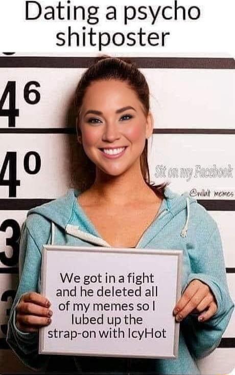 Dating a psycho shitposter We got in a fight and he deleted all of my memes so lubed up the strap on with IcyHot