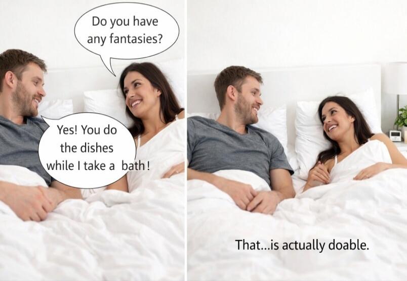 Do you have any fantasies? Yes! You do the dishes while I take a bath! That...is actually doable.