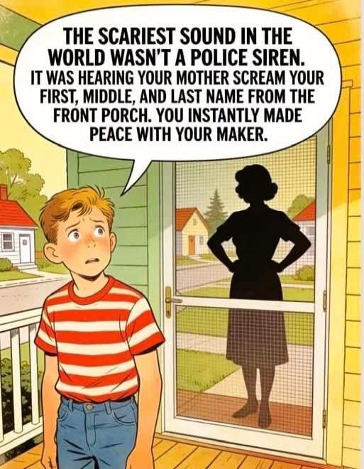 THE SCARIEST SOUND IN THE WORLD WASN'T A POLICE SIREN. IT WAS HEARING YOUR MOTHER SCREAM YOUR FIRST, MIDDLE, AND LAST NAME FROM THE FRONT PORCH. YOU INSTANTLY MADE PEACE WITH YOUR MAKER.