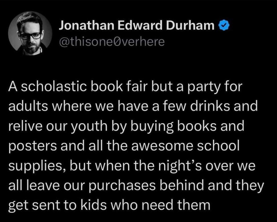 Jonathan Edward Durham IGIEGTR ELGIVET TS A scholastic book fair but a party for adults where we have a few drinks and relive our youth by buying books and posters and all the awesome school supplies but when the nights over we all leave our purchases behind and they get sent to kids who need them