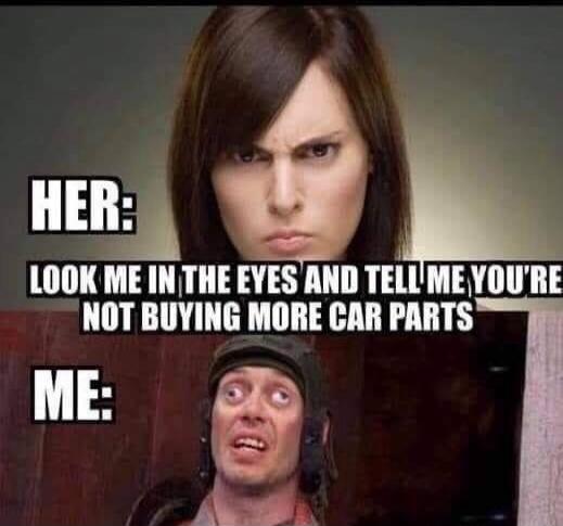 HER: LOOK ME IN THE EYES AND TELL ME YOU'RE NOT BUYING MORE CAR PARTS
ME:
