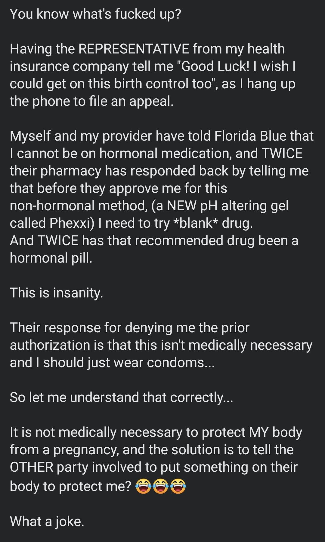 iT W 5Im You know whats fucked up Having the REPRESENTATIVE from my health insurance company tell me Good Luck wish TV R ST RGN sTgi NeloTyigol RUTo M ER N E T RV the phone to file an appeal Myself and my provider have told Florida Blue that cannot be on hormonal medication and TWICE their pharmacy has responded back by telling me that before they approve me for this non hormonal method a NEW pH a