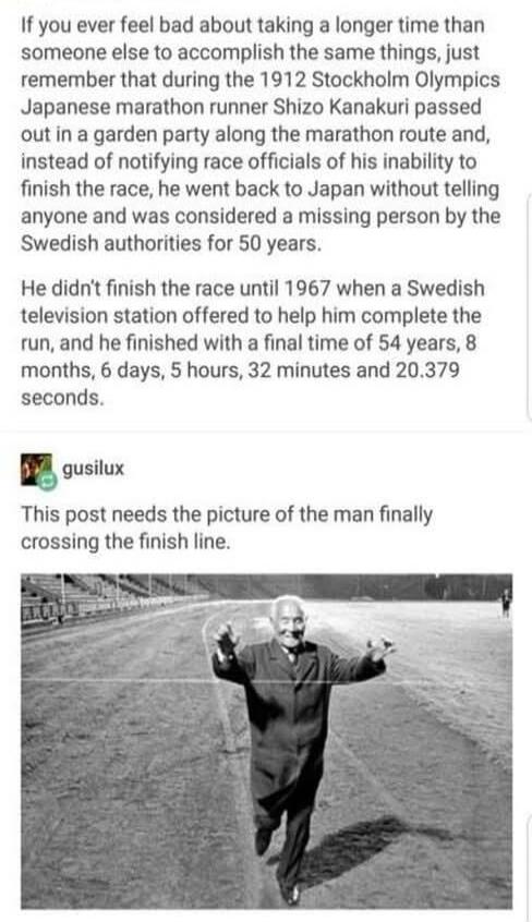 If you ever feel bad about taking a longer time than someone else to accomplish the same things, just remember that during the 1912 Stockholm Olympics Japanese marathon runner Shizo Kanakuri passed out in a garden party along the marathon route and, instead of notifying race officials of his inability to finish the race, he went back to Japan witho