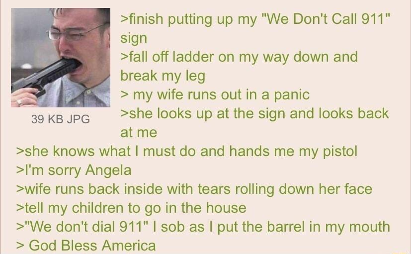 finish putting up my We Dont Call 911 sign fall off ladder on my way down and break my leg my wife runs out in a panic sokBJpc She looks up at the sign and looks back atme she knows what must do and hands me my pistol Im sorry Angela wife runs back inside with tears rolling down her face tell my children to go in the house We dont dial 911 sob as put the barrel in my mouth God Bless America