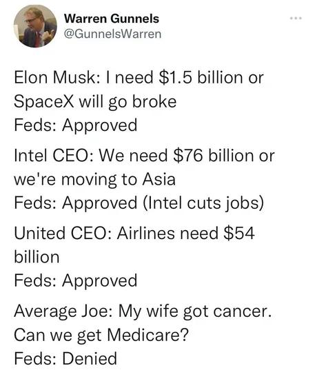 Warren Gunnels GunnelsWarren Elon Musk need 15 billion or SpaceX will go broke Feds Approved Intel CEO We need 76 billion or were moving to Asia Feds Approved Intel cuts jobs United CEO Airlines need 54 billion Feds Approved Average Joe My wife got cancer Can we get Medicare Feds Denied