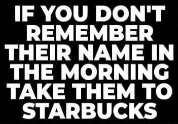 IF YOU DON'T REMEMBER THEIR NAME IN THE MORNING TAKE THEM TO STARBUCKS