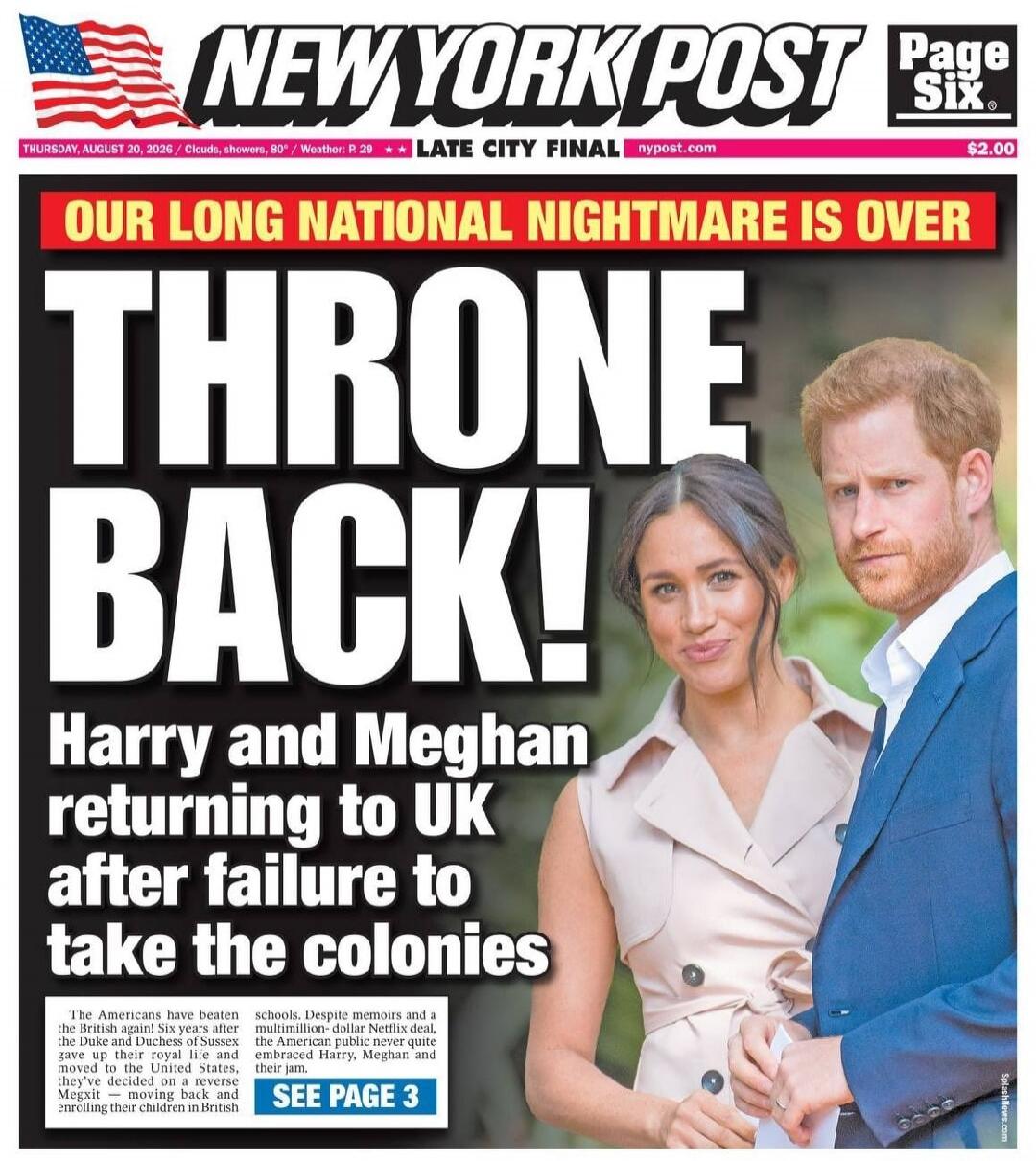 NEW YORK POST Page Six THURSDAY, AUGUST 20, 2026 / Clouds, showers, 80° / Weather: P. 29 / LATE CITY FINAL / nypost.com / $2.00 OUR LONG NATIONAL NIGHTMARE IS OVER THRONE BACK! Harry and Meghan returning to UK after failure to take the colonies The Americans have beaten the British again! Six years after the Duke and Duchess of Sussex gave up their